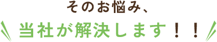 そのお悩み、 当社が解決します！！